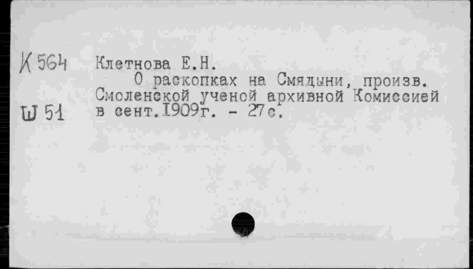 ﻿X56Ц Клетнова Е.Н.
О раскопках на Смяцыни, произв. Смоленской ученой архивной Комиссией {J 54 в сент.1909г. - 27с.